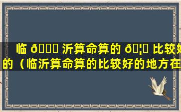 临 🐈 沂算命算的 🦆 比较好的（临沂算命算的比较好的地方在哪）